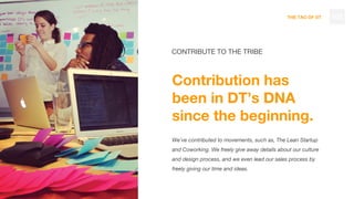 THE TAO OF DT
CONTRIBUTE TO THE TRIBE
Contribution has
been in DT’s DNA
since the beginning.
We’ve contributed to movements, such as, The Lean Startup
and Coworking. We freely give away details about our culture
and design process, and we even lead our sales process by
freely giving our time and ideas.
102
 