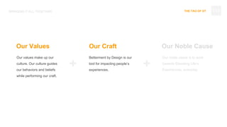 THE TAO OF DT
Our values make up our
culture. Our culture guides
our behaviors and beliefs
while performing our craft.
BRINGING IT ALL TOGETHER
Betterment by Design is our
tool for impacting people’s
experiences.
Our noble cause is to work
towards Elevating Life’s
Experiences, everyday.
Our Values Our Craft Our Noble Cause
+ +
113
 