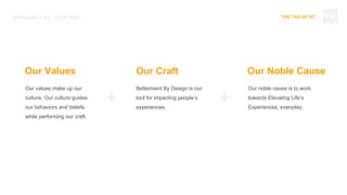 THE TAO OF DT
Our values make up our
culture. Our culture guides
our behaviors and beliefs
while performing our craft.
BRINGING IT ALL TOGETHER
Betterment By Design is our
tool for impacting people’s
experiences.
Our noble cause is to work
towards Elevating Life’s
Experiences, everyday.
Our Values Our Craft Our Noble Cause
+ +
114
 