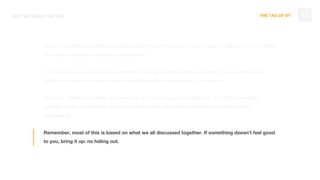 THE TAO OF DT
We want to uplevel ourselves in order to break the pull of gravity and do amazing things in the world. Move
from great websites to impacting people’s lives
In order to do so, we are making a statement of what we expect from each other, how we work best
together to pursue our dreams and accomplishments while preserving our culture.
This is no different than when we evolved to a UX only company or shifted to the OBD/subscription
business model. It was scary at first, but we prevailed, and set a new standard for agency/client
partnerships
Remember, most of this is based on what we all discussed together. If something doesn’t feel good
to you, bring it up: no hiding out.
12WHY WE MADE THE TAO
 