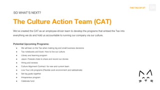 THE TAO OF DT 129
The Culture Action Team (CAT)
We’ve created the CAT as an employee-driven team to develop the programs that embed the Tao into
everything we do and hold us accountable to running our company via our culture.
Potential Upcoming Programs:
● We will lean on the Tao when making big and small business decisions
● Tao notebooks and book: How to live our culture
● Library and learning program
● Jason: Fireside chats to share and record our stories
● Hiring and reviews
● Culture Alignment Contract for new and current team
● Live Your Life programs (Flexible work environment and sabbaticals)
● Set big goals together
● Intrapreneur program
● Celebrate fund
SO WHAT’S NEXT?
 