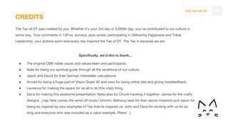 THE TAO OF DT
CREDITS
The Tao of DT was created by you. Whether it’s your 3rd day or 3,000th day, you’ve contributed to our culture in
some way. Your comments in 15Five, surveys, pow-wows, participating in Delivering Happiness and Tribal
Leadership, your actions each-and-every day inspired the Tao of DT. The Tao is because we are.
Specifically, we’d like to thank...
● The original CME noble cause and values team and participants.
● Nate for being our spiritual guide through all the renditions of our culture.
● Jason and David for their German interstellar calculations.
● Arnold for being a huge part of Vision Quest #2 and Jess for being online late and giving instafeedback.
● Laurence for making the space for us all to do this crazy thing.
● Dana for making this awesome presentation; Nate/Jess for Chuck-hacking it together; James for the crafty
designs...crap here comes the send-off music! Ummm, Bethany/Jess for their secret missions and Jason for
being so inspired by your examples of Tao that he inspired us; John and Dave for sticking with us for so
long and everyone who was included as a value example. Phew! :)
131
 