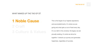 THE TAO OF DT
This is the target of our highest aspirations
and accomplishments. It’s where we are
going and what gets us out of bed every day.
It’s our dent in the universe, the legacy we are
proudly building. It’s what we strive for
together. It directs our journey and generates
happiness, regardless of success.
14
WHAT MAKES UP THE TAO OF DT
1 Noble Cause
2 Craft
3 Culture & Values
 