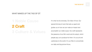THE TAO OF DT
It’s what we do everyday. Our labor of love. Our
special formula of work that sets us apart and
guides us on how we can make an impact and
accomplish our noble cause. Our craft represents
the passions of our life’s work and its output, which
people pay us to produce for them. It’s our art and
usefulness to the world. It’s our filter to concentrate
our daily and big-picture focus.
15
WHAT MAKES UP THE TAO OF DT
1 Noble Cause
2 Craft
3 Culture & Values
 