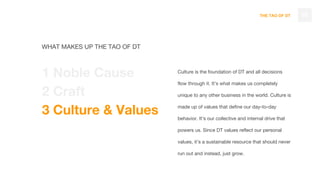 THE TAO OF DT
Culture is the foundation of DT and all decisions
flow through it. It’s what makes us completely
unique to any other business in the world. Culture is
made up of values that define our day-to-day
behavior. It’s our collective and internal drive that
powers us. Since DT values reflect our personal
values, it’s a sustainable resource that should never
run out and instead, just grow.
16
WHAT MAKES UP THE TAO OF DT
1 Noble Cause
2 Craft
3 Culture & Values
 
