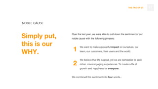 THE TAO OF DT
NOBLE CAUSE
Simply put,
this is our
WHY.
17
Over the last year, we were able to cull down the sentiment of our
noble cause with the following phrases:
We want to make a powerful impact on ourselves, our
team, our customers, their users and the world.
We believe that life is good, yet we are compelled to seek
richer, more engaging experiences. To create a life of
growth and happiness for everyone.
We combined this sentiment into four words...
1
2
 