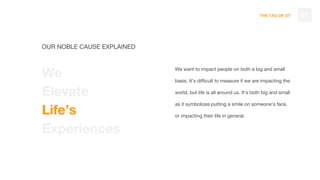 THE TAO OF DT
We want to impact people on both a big and small
basis. It’s difficult to measure if we are impacting the
world, but life is all around us. It’s both big and small
as it symbolizes putting a smile on someone’s face,
or impacting their life in general.
21
OUR NOBLE CAUSE EXPLAINED
We
Elevate
Life’s
Experiences
 