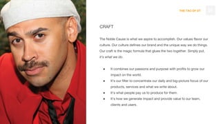THE TAO OF DT
CRAFT
The Noble Cause is what we aspire to accomplish. Our values flavor our
culture. Our culture defines our brand and the unique way we do things.
Our craft is the magic formula that glues the two together. Simply put,
it’s what we do.
● It combines our passions and purpose with profits to grow our
impact on the world.
● It’s our filter to concentrate our daily and big-picture focus of our
products, services and what we write about.
● It’s what people pay us to produce for them.
● It’s how we generate impact and provide value to our team,
clients and users.
29
 