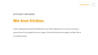 THE TAO OF DT
OUR CRAFT EXPLAINED
We love friction.
Friction represents the potential of betterment in any of life’s experiences. It’s our job to remove or
reduce friction for the people that use our design. It’s the fuel that drives our design, the North Star of
our creative process.
32
 