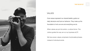 THE TAO OF DT
VALUES
Core values represent our shared beliefs, guide our
daily decisions and fuel our behavior. They make up the
foundation of who we are and everything we do.
When values are put into action, a culture forms. This
culture guides the way we run our business at DT.
We have seven values comprised of actionable phrases
instead of individual words.
39
 