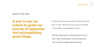 THE TAO OF DT
WHAT IS THE TAO?
A way to use our
culture to guide our
journey of happiness
and accomplishing
great things.
04
In Chinese, Tao means way or path. It’s pronounced, “zh-
dáo,” or “dow.” We refer to it as our group of principles;
it is not related to the philosophy of Taoism.
We chose Tao because it’s more unique than “way” or
“path.” After this presentation, when you hear or say
“Tao,” it will have a greater depth of meaning.
 