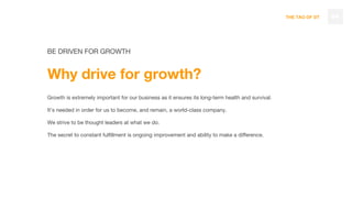 THE TAO OF DT
BE DRIVEN FOR GROWTH
Why drive for growth?
Growth is extremely important for our business as it ensures its long-term health and survival.
It’s needed in order for us to become, and remain, a world-class company.
We strive to be thought leaders at what we do.
The secret to constant fulfillment is ongoing improvement and ability to make a difference.
44
 