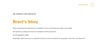 THE TAO OF DT
BE DRIVEN FOR GROWTH
Brent’s Story
Brent recognized the opportunity to capitalize on the current blog and make it even better.
He started by creating structure for increased content production.
He set aggressive goals.
Personally, Brent came from a corporate structure, where he learned to use goals to drive him, not stress him.
46
 