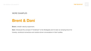 THE TAO OF DT
MORE EXAMPLES
47BE DRIVEN FOR GROWTH
Brent & Dani
Brent: LinkedIn velocity experiment.
Dani: Introduced the concept of "mindshare" to the Strategists and it's been an amazing forum for
honesty, emotional connections and solution-driven conversations in their huddles.
 