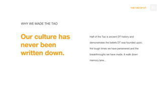 THE TAO OF DT 05
WHY WE MADE THE TAO
Our culture has
never been
written down.
Half of the Tao is ancient DT history and
demonstrates the beliefs DT was founded upon,
the tough times we have persevered and the
breakthroughs we have made. A walk down
memory lane...
 