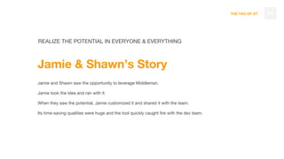 THE TAO OF DT 54
REALIZE THE POTENTIAL IN EVERYONE & EVERYTHING
Jamie & Shawn’s Story
Jamie and Shawn saw the opportunity to leverage Middleman.
Jamie took the idea and ran with it.
When they saw the potential, Jamie customized it and shared it with the team.
Its time-saving qualities were huge and the tool quickly caught fire with the dev team.
 