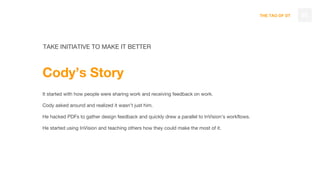 THE TAO OF DT 65
TAKE INITIATIVE TO MAKE IT BETTER
Cody’s Story
It started with how people were sharing work and receiving feedback on work.
Cody asked around and realized it wasn’t just him.
He hacked PDFs to gather design feedback and quickly drew a parallel to InVision’s workflows.
He started using InVision and teaching others how they could make the most of it.
 