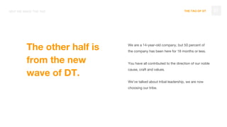 THE TAO OF DT 07WHY WE MADE THE TAO
We are a 14-year-old company, but 50 percent of
the company has been here for 18 months or less.
You have all contributed to the direction of our noble
cause, craft and values.
We’ve talked about tribal leadership, we are now
choosing our tribe.
The other half is
from the new
wave of DT.
 