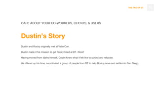 THE TAO OF DT 75
CARE ABOUT YOUR CO-WORKERS, CLIENTS, & USERS
Dustin’s Story
Dustin and Rocky originally met at Valio Con.
Dustin made it his mission to get Rocky hired at DT. Woot!
Having moved from Idaho himself, Dustin knew what it felt like to uproot and relocate.
He offered up his time, coordinated a group of people from DT to help Rocky move and settle into San Diego.
 