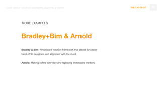 THE TAO OF DT 76
MORE EXAMPLES
Bradley+Bim & Arnold
Bradley & Bim: Whiteboard notation framework that allows for easier
hand-off to designers and alignment with the client.
Arnold: Making coffee everyday and replacing whiteboard markers.
CARE ABOUT YOUR CO-WORKERS, CLIENTS, & USERS
 