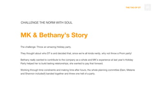 THE TAO OF DT 88
CHALLENGE THE NORM WITH SOUL
MK & Bethany’s Story
The challenge: Throw an amazing Holiday party.
They thought about who DT is and decided that, since we’re all kinda nerdy, why not throw a Prom party!
Bethany really wanted to contribute to the company as a whole and MK’s experience at last year’s Holiday
Party helped her to build lasting relationships; she wanted to pay that forward.
Working through time constraints and making time after hours, the whole planning committee (Dani, Melanie
and Shannon included!) banded together and threw one hell of a party.
 