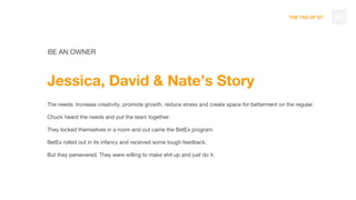 THE TAO OF DT 98
BE AN OWNER
Jessica, David & Nate’s Story
The needs: Increase creativity, promote growth, reduce stress and create space for betterment on the regular.
Chuck heard the needs and put the team together.
They locked themselves in a room and out came the BetEx program.
BetEx rolled out in its infancy and received some tough feedback.
But they persevered. They were willing to make shit up and just do it.
 