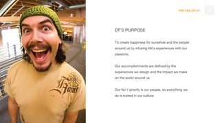 THE TAO OF DT
DT’S PURPOSE
To create happiness for ourselves and the people
around us by infusing life’s experiences with our
passions.
Our accomplishments are defined by the
experiences we design and the impact we make
on the world around us.
Our No.1 priority is our people, so everything we
do is rooted in our culture.
03
 