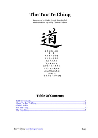 The Tao Te Ching
                                 Translation by Gia Fu Feng & Jane English
                                 Comments and layout by Thomas Knierim




                                        Table Of Contents
  Table Of Contents..............................................................................................................1
  About The Tao Te Ching...................................................................................................2
  About Lao Tzu...................................................................................................................3
  Yin And Yang....................................................................................................................4
  The Translation..................................................................................................................5




Tao Te Ching, www.thebigview.com                                                                                            Page 1
 