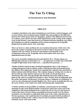 The Tao Te Ching
                         An Introduction by Stan Rosenthal




                                        PREFACE

A number of problems arise when translating any work from a written language, such
as early Chinese, into twentieth century English. One such problem is the difference
between the written forms of the two languages, another is the difference between the
two cultures, and a third is the time which elapsed between the writing of the original
work, in this instance, some time between six hundred and three hundred years before
the Christian era, and the compilation of the textual arrangement by Wang Bih,
dating from the third century A.D., used today.

There are however, other problems for any translator/interpreter of this work. The
first is the number of changes in the form of written Chinese characters since the
original work was written. At least one such change occurred prior to the
arrangement of the text by Wang Bih, and at least another three have been
implemented since his time.

The source of another problem has been described by Dr. L. Wieger (please see
bibliography/reference section below) as, ".... the ignorance of scribes who continually
brought to light faulty forms which were .... reproduced by posterity ....".

Another problem related to those mentioned immediately above is the change in
writing instruments used by Chinese scribes. With the invention of the paint brush,
the efficient 'fibre tipped pen' (made from vegetable fibre soaked in ink, and held in a
hollow bamboo tube) fell into disuse. The resultant change in writing style was due to
the fact that the writer had less control over the stroke of a brush than of an
instrument with a fine, firm tip. Despite this handicap, the brush could be used to
paint on silk, and was considered to produce a more 'artistic' form of calligraphy than
the earlier instrument. Furthermore, it became almost a 'hallmark of a gentleman' to
write in a free, flowing and virtually illegible style. There can be no doubt that this was
the cause of many errors which were made and subsequently compounded.

A further problem is the possibility of confusion, caused in part by the multiple
meanings of some of the limited number of characters said to have been used in the
original text, this being attributed to the cryptic style of Lao Tzu. It is also in part a
result of the nature of early Chinese grammatical structure itself. Even if a literal
translation were desirable, it would make little sense to the reader schooled only in
Western grammar, who would therefore be unfairly presented with the problem of
'guessing the missing words', which, it may be said, is a primary function of the
translator of any work such as this.
 
