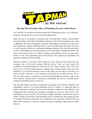 The Tap Man Provides a Bevy of Plumbing Services at Best Rates
The Tap Man, an Australia based premier provider of plumbing services, is now offering
emergency plumbing services at the most affordable prices.
Since the year of its inception, Australia based, The Tap Man is doing a commendable
job in providing a wide range of plumbing solutions to their clients belonging to the areas
of Mandurah, Kwinana, Canningvale, Fremantle, Rockingham, and Perth. Over the years,
the company has strongly established itself as a one-stop destination for clients who wish
to avail extremely effective yet affordable plumbing solutions. The Tap Man specializes
in a bevy of plumbing services and solutions, such as emergency plumbing solutions, hot
water system repair, and so on. Hence, existing and prospective clients can place their
money, on the expert plumbing services provided by the experienced technicians and
plumbers working with The Tap Man.
With the intention to provide a brief insight into the various services offered by the
company, one of the senior company officials told us, “You can never negate the
possibilities of plumbing problems, which put you in a dicey situation. Since you never
know how to fix those leaking faucets, running toilets, blocked drains, and other such
problems, it’s in your best interest to rely on the expert services that we provide to our
clients. In such a situation, we are committed to providing you excellent services. We, at
The Tap Man, ensure to provide you the best possible plumbing solutions, such as hot
water systems, leaking toilets, construction, remodelling, gas services, blocked drains,
emergency plumbing services, and so on.”
The Tap Man further provides a comprehensive guarantee on the quality, durability and
affordability aspects of its myriad plumbing services. Thanks to a dedicated team of
highly experienced, qualified and seasoned plumbers, technicians and engineers, the
company has been moving from strength to strength over the years. Since most of the
plumbing services provided by The Tap Man is highly affordable, clients do not need to
spend a fortune to avail their expert plumbing services. Furthermore, the company strives
to complete all projects within the strict timeframes set by the clients. Folks at The Tap
Man further promise to minimize wastage during the plumbing replacement or repair
projects.
 