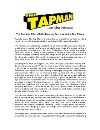 The Tap Man Offers Drain-Clearing Services at the Best Prices
Australia based The Tap Man, a prominent name in plumbing services providing
industry is now offering drain-clearing services at highly reasonable rates.
The Tap Man, an Australia based plumbing services providing company, rules the
roosts when it comes to offering a comprehensive range of plumbing and gas
fitting services to customers in Kwinana, Rockingham, Canningvale, Fremantle,
Perth and Mandura. Being in the business of providing best quality plumbing
solutions at highly affordable prices, the company has gained a great reputation in
the domestic market. The highly knowledgeable and experienced team of
plumbers working with the company can solve any plumbing issue.
Speaking about drain-clearing services, one of the senior executives working with
the company commented, “A blocked drain is one of the most common problems
in Australian households. We have a team of well-informed and highly skilled
technicians who inspect a blocked drainage thoroughly using state-of-the-art tools
and equipment. They put the recording drain camera into the drainage for
systematic inspection of any underlying problem that can be grease build up,
breakage or crack in the pipe. After assessing a particular problem, they use
high-pressure drain cleaner to clean the sewerage system. If technicians find any
breakage or crack in the pipe, they work to replace it within no time. They also
provide tips and techniques to help customers keep their drainage system
functional and clean in the future as well. In the end, they provide a written report
along with photo and video evidence of the problem, which helps a customer get
an estimate of the cost to fix the drain.”
The Tap Man offers round the clock emergency plumbing services. Along with the
best-in-class plumbing solutions, the company also offers high quality accessories,
which they procure from some leading brands. One can buy kitchen and bathroom
fittings such as shower heads, taps, plumbing tools, sinks, water heaters,
bathroom and kitchen hardware, metering, valves, copper pipes and fittings,
plastic pipes and fittings, gas pipes and fittings, toilets, brassware, traps and pan
connectors, from the company.
Speaking further, the senior executive added, “We offer top class bath and kitchen
remodeling services. We can fix everything from blocked drain systems to leaking
 