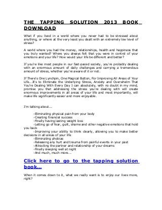THE TAPPING SOLUTION 2013 BOOK
DOWNLOAD
What if you lived in a world where you never had to be stressed about
anything, or where at the very least you dealt with an extremely low level of
stress?
A world where you had the money, relationships, health and happiness that
you truly wanted? Where you always felt that you were in control of your
emotions and your life? How would your life be different and better?
If you're like most people in our fast-paced society, you're probably dealing
with an enormous amount of daily challenges and carrying a tremendous
amount of stress, whether you're aware of it or not.
If There's One Lynchpin, One Magical Button, For Improving All Areas of Your
Life...It's to Eliminate the Underlying Stress, Anxiety and Overwhelm That
You're Dealing With Every Day I can absolutely, with no doubt in my mind,
promise you that addressing the stress you're dealing with will create
enormous improvements in all areas of your life and most importantly, will
make life significantly easier and more enjoyable.
I'm talking about...
-Eliminating physical pain from your body
-Creating financial success
-Finally having lasting weight loss
-Letting go of fear, guilt, shame and other negative emotions that hold
you back
-Improving your ability to think clearly, allowing you to make better
decisions in all areas of your life
-Eliminating phobias
-Releasing any hurt and trauma from painful events in your past
-Attracting the partner and relationship of your dreams
-Finally sleeping well at night
-And much, much more...
Click here to go to the tapping solution
book…
When it comes down to it, what we really want is to enjoy our lives more,
right?
 