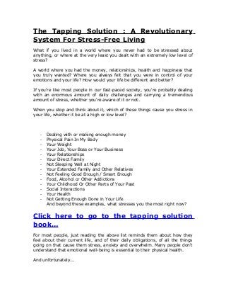 The Tapping Solution : A Revolutionary
System For Stress-Free Living
What if you lived in a world where you never had to be stressed about
anything, or where at the very least you dealt with an extremely low level of
stress?
A world where you had the money, relationships, health and happiness that
you truly wanted? Where you always felt that you were in control of your
emotions and your life? How would your life be different and better?
If you're like most people in our fast-paced society, you're probably dealing
with an enormous amount of daily challenges and carrying a tremendous
amount of stress, whether you're aware of it or not.
When you stop and think about it, which of these things cause you stress in
your life, whether it be at a high or low level?
- Dealing with or making enough money
- Physical Pain In My Body
- Your Weight
- Your Job, Your Boss or Your Business
- Your Relationships
- Your Direct Family
- Not Sleeping Well at Night
- Your Extended Family and Other Relatives
- Not Feeling Good Enough / Smart Enough
- Food, Alcohol or Other Addictions
- Your Childhood Or Other Parts of Your Past
- Social Interactions
- Your Health
- Not Getting Enough Done in Your Life
And beyond these examples, what stresses you the most right now?
Click here to go to the tapping solution
book…
For most people, just reading the above list reminds them about how they
feel about their current life, and of their daily obligations, of all the things
going on that cause them stress, anxiety and overwhelm. Many people don't
understand that emotional well-being is essential to their physical health.
And unfortunately...
 