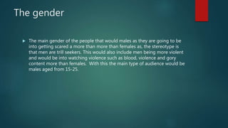 The gender
 The main gender of the people that would males as they are going to be
into getting scared a more than more than females as, the stereotype is
that men are trill seekers. This would also include men being more violent
and would be into watching violence such as blood, violence and gory
content more than females. With this the main type of audience would be
males aged from 15-25.
 