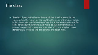 the class
 The class of people that horror films would be aimed at would be the
working class, the reason for this would be the prices of the horror tickets
in the cinema and the DVD copies of the film. A further reason for the film
being targeted at the working class would be that the working class is
most of the population. where as other class such as the higher classes
stereotypically would be into the romance and action films.
 