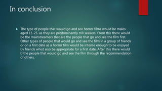 In conclusion
 The type of people that would go and see horror films would be males
aged 15-25. as they are predominantly trill seekers. From this there would
be the mainstreamers that are the people that go and see the film first.
Other types of people that would go and see the film in a group of friends
or on a first date as a horror film would be intense enough to be enjoyed
by friends whist also be appropriate for a first date. After this there would
b the people that would go and see the film through the recommendation
of others.
 