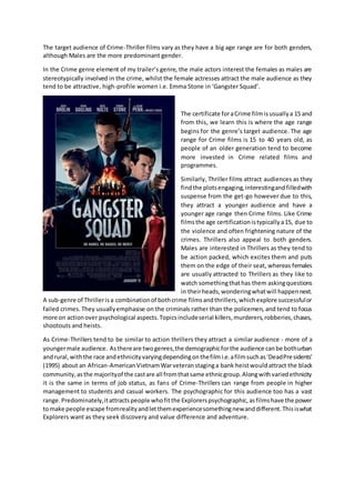 The target audience of Crime-Thriller films vary as they have a big age range are for both genders,
although Males are the more predominant gender.
In the Crime genre element of my trailer’s genre, the male actors interest the females as males are
stereotypically involved in the crime, whilst the female actresses attract the male audience as they
tend to be attractive, high-profile women i.e. Emma Stone in ‘Gangster Squad’.
The certificate foraCrime filmisusuallya 15 and
from this, we learn this is where the age range
begins for the genre’s target audience. The age
range for Crime films is 15 to 40 years old, as
people of an older generation tend to become
more invested in Crime related films and
programmes.
Similarly, Thriller films attract audiences as they
findthe plotsengaging,interestingandfilledwith
suspense from the get-go however due to this,
they attract a younger audience and have a
younger age range then Crime films. Like Crime
filmsthe age certificationistypicallya15, due to
the violence and often frightening nature of the
crimes. Thrillers also appeal to both genders.
Males are interested in Thrillers as they tend to
be action packed, which excites them and puts
them on the edge of their seat, whereas females
are usually attracted to Thrillers as they like to
watch somethingthathas them askingquestions
in theirheads,wonderingwhatwill happennext.
A sub-genre of Thrillerisa combinationof bothcrime filmsandthrillers,whichexplore successfulor
failed crimes. They usuallyemphasise on the criminals rather than the policemen, and tend to focus
more on actionover psychological aspects.Topicsincludeserial killers,murderers,robberies,chases,
shootouts and heists.
As Crime-Thrillers tend to be similar to action thrillers they attract a similar audience - more of a
youngermale audience. Asthereare twogenres,the demographicforthe audience canbe bothurban
andrural,withthe race andethnicityvaryingdependingonthefilmi.e.afilmsuchas‘DeadPresidents’
(1995) about an African-AmericanVietnamWarveteranstaginga bank heistwouldattract the black
community,asthe majorityof the castare all fromthatsame ethnicgroup.Alongwithvariedethnicity
it is the same in terms of job status, as fans of Crime-Thrillers can range from people in higher
management to students and casual workers. The psychographic for this audience too has a vast
range.Predominately,itattractspeople whofitthe Explorerspsychographic,asfilmshave the power
tomake people escape fromrealityandletthemexperiencesomethingnewanddifferent.Thisiswhat
Explorers want as they seek discovery and value difference and adventure.
 