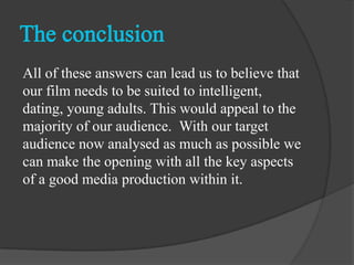 All of these answers can lead us to believe that
our film needs to be suited to intelligent,
dating, young adults. This would appeal to the
majority of our audience. With our target
audience now analysed as much as possible we
can make the opening with all the key aspects
of a good media production within it.
 