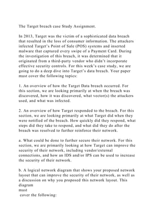 The Target breach case Study Assignment.
In 2013, Target was the victim of a sophisticated data breach
that resulted in the loss of consumer information. The attackers
infected Target’s Point of Sale (POS) systems and inserted
malware that captured every swipe of a Payment Card. During
the investigation of this breach, it was determined that it
originated from a third-party vendor who didn’t incorporate
effective security controls. For this week’s case study, we are
going to do a deep dive into Target’s data breach. Your paper
must cover the following topics:
1. An overview of how the Target Data breach occurred. For
this section, we are looking primarily at when the breach was
discovered, how it was discovered, what vector(s) the attackers
used, and what was infected.
2. An overview of how Target responded to the breach. For this
section, we are looking primarily at what Target did when they
were notified of the breach. How quickly did they respond, what
steps did they take to respond, and what did they do after the
breach was resolved to further reinforce their network.
a. What could be done to further secure their network. For this
section, we are primarily looking at how Target can improve the
security of their network, including vendor/external
connections, and how an IDS and/or IPS can be used to increase
the security of their network.
b. A logical network diagram that shows your proposed network
layout that can improve the security of their network, as well as
a discussion on why you proposed this network layout. This
diagram
must
cover the following:
 