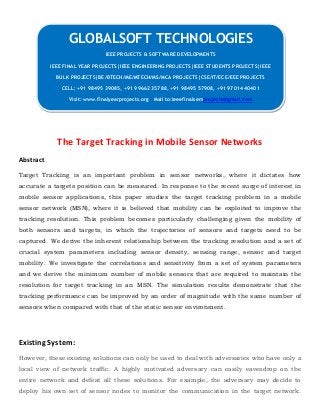 The Target Tracking in Mobile Sensor Networks
Abstract
Target Tracking is an important problem in sensor networks, where it dictates how
accurate a targets position can be measured. In response to the recent surge of interest in
mobile sensor applications, this paper studies the target tracking problem in a mobile
sensor network (MSN), where it is believed that mobility can be exploited to improve the
tracking resolution. This problem becomes particularly challenging given the mobility of
both sensors and targets, in which the trajectories of sensors and targets need to be
captured. We derive the inherent relationship between the tracking resolution and a set of
crucial system parameters including sensor density, sensing range, sensor and target
mobility. We investigate the correlations and sensitivity from a set of system parameters
and we derive the minimum number of mobile sensors that are required to maintain the
resolution for target tracking in an MSN. The simulation results demonstrate that the
tracking performance can be improved by an order of magnitude with the same number of
sensors when compared with that of the static sensor environment.
Existing System:
However, these existing solutions can only be used to deal with adversaries who have only a
local view of network traffic. A highly motivated adversary can easily eavesdrop on the
entire network and defeat all these solutions. For example, the adversary may decide to
deploy his own set of sensor nodes to monitor the communication in the target network.
GLOBALSOFT TECHNOLOGIES
IEEE PROJECTS & SOFTWARE DEVELOPMENTS
IEEE FINAL YEAR PROJECTS|IEEE ENGINEERING PROJECTS|IEEE STUDENTS PROJECTS|IEEE
BULK PROJECTS|BE/BTECH/ME/MTECH/MS/MCA PROJECTS|CSE/IT/ECE/EEE PROJECTS
CELL: +91 98495 39085, +91 99662 35788, +91 98495 57908, +91 97014 40401
Visit: www.finalyearprojects.org Mail to:ieeefinalsemprojects@gmail.com
 