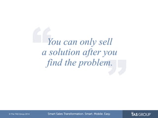 © The TAS Group 2014 
“ “ You can only sell 
a solution after you 
find the problem. 
 