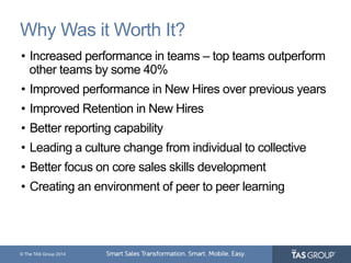 Why Was it Worth It? 
• Increased performance in teams – top teams outperform 
other teams by some 40% 
• Improved performance in New Hires over previous years 
• Improved Retention in New Hires 
• Better reporting capability 
• Leading a culture change from individual to collective 
• Better focus on core sales skills development 
• Creating an environment of peer to peer learning 
© The TAS Group 2014 
 