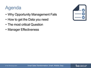 Agenda 
• Why Opportunity Management Fails 
• How to get the Data you need 
• The most critical Question 
• Manager Effectiveness 
© The TAS Group 2014 
 