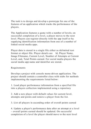 The task is to design and develop a prototype for one of the
features of an application which tracks the performance of the
players.
The Application features a game with a number of levels; on
successful completion of a level, a player moves to the next
level. Players can register directly with the app itself or by
supplying identification information from one of a number of
linked social media apps.
Player data is stored in a single file either as delimited text
format or object file. Player details are Id, Player Name,
Image Filename, Current Level, Number of Attempts at Current
Level, and, Total Points earned. For social media players the
social media app name and identifier are stored.
Requirements
Develop a project with console menu-driven application. The
project should contain a controller class with stubs for methods
implementing the requirements listed below:
1. Load player performance information from a specified file
into a players collection implemented using a repository
2. Add a new player with default values for current level,
attempts and points and remove a player from the list.
3. List all players in ascending order of overall points earned
4. Update a player's performance data after an attempt at a level
– overall points earned should be updated. On successful
completion of a level the player should move to the next level