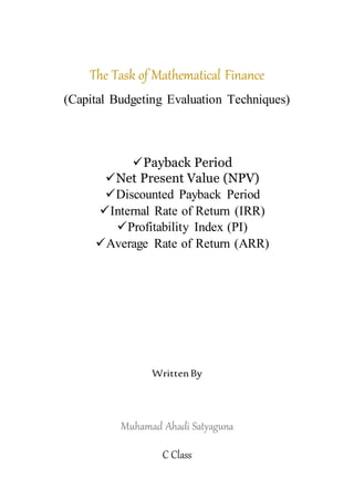 The Task of Mathematical Finance
(Capital Budgeting Evaluation Techniques)
Payback Period
Net Present Value (NPV)
Discounted Payback Period
Internal Rate of Return (IRR)
Profitability Index (PI)
Average Rate of Return (ARR)
WrittenBy
Muhamad Ahadi Satyaguna
C Class
 