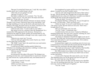 "Because I’m afraid he'll shoot me," I said. My voice didn't
tremble much, but I couldn't keep it all out.
"Then why are you going?" he said.
"Because I've got to," I said.
My father watched me for a moment. "Yes," he said
quietly, "I guess you do." He came down the steps and stood
beside me. "I'll go with you," he said.
We walked the short distance between our house and his.
Though it was so near, I had never been in his yard before. I felt
my legs trembling as I went up the brick walk and stood at the
bottom of the steps, the paper sack in my hand. I knocked on the
porch floor, and Willadean came to the screen door.
I did not took at her. "I want to talk to your father."
She stared at me for a moment, then she disappeared. In a
moment Mr. Wills appeared in the doorway. His face was
marked by the night, his checks sunken, his mouth bitten in. He
stared at me absentmindedly as though I were only a speck in his
thinking.
"What do you want, boy?" he said.
I felt my teeth grit against the words I had to say. I held
out the paper bag, toward him.
"Mr. Wills," I said, "here's the seeds from your seed melon.
That's all I could bring back."
I could feel my father standing quietly behind me.
Willadean was standing in the doorway, watching. I couldn't take
my eyes away from Mr. Wills's face.
"Did you steal it?" he said.
"Yes, Sir," I said.
He advanced to the edge of the porch. The shotgun was
standing near the door, and I expected him to reach for it. Instead
he came toward me, a great powerful man, and leaned down to
me.
"Why did you steal it?" he said.
“I don't know," I said.
"Didn't you know it was my seed melon?"
"Yes, Sir," I said. “I knew it."
He straightened up again and his eyes were beginning to
gleam. I wanted to run, but I couldn't move.
"And my sick wife hungered for the taste of that melon,"
he said. "Not for herself, like I thought. But to invite the whole
neighborhood in for a slice of it. She knew I wouldn't ever think of
anything like that myself. She hungered for that."
I hung my head. "I'm sorry," I said.
He stopped still then, watching me. "So you brought me
the seeds," he said softly. "That's not much, boy."
I lifted my head. "It was all I could think to do," I said.
"The melon is gone. But the seeds are next year. That's why I
brought them to you."
"But you ruined this year," he said.
"Yes, Sir," I said. “I ruined this year."
I couldn't look at him any more. I looked at Willadean
standing behind him. Her eyes were a puzzle, watching me, and I
couldn't tell what she was thinking or feeling.
"I'm about as ashamed of myself last night as you are of
yourself," Mr. Wills said. He frowned at me with his heavy brows.
"You ruined the half of it, and I ruined the other. We're both to
blame, boy. Both to blame."
It seemed there ought to be something more for me to say.
I searched for it in my mind and discovered only the thought that
I had found this morning in the gray light of dawning.
"The seeds are next year," I said. I looked at him humbly.
"I'll help you plant them, Mr. Wills. I'll work very hard."
Mr. Wills looked at my father for the first time. There was
a small hard smile on his face, and his eyes didn't look as fierce
as they had before.
"A man with a big farm like mine needs a son," he said.
"But Willadean here was all the good Lord saw fit to give me.
Sam, I do wish I had me a boy like that."
He came close to me then, put his hand on my shoulder.
"We can't do anything about this year," he said. "But we'll grow
next year, won't we? We'll grow it together."
"Yes, Sir," I said.
 