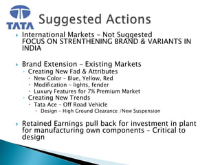    International Markets – Not Suggested
    FOCUS ON STRENTHENING BRAND & VARIANTS IN
    INDIA

   Brand Extension – Existing Markets
    ◦ Creating New Fad & Attributes
      New Color – Blue, Yellow, Red
      Modification – lights, fender
      Luxury Features for 7% Premium Market
    ◦ Creating New Trends
      Tata Ace – Off Road Vehicle
         Design – High Ground Clearance /New Suspension

   Retained Earnings pull back for investment in plant
    for manufacturing own components – Critical to
    design
 