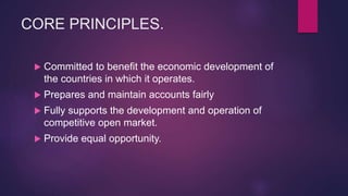 CORE PRINCIPLES.
 Committed to benefit the economic development of
the countries in which it operates.
 Prepares and maintain accounts fairly
 Fully supports the development and operation of
competitive open market.
 Provide equal opportunity.
 
