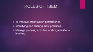 ROLES OF TBEM
 To improve organization performance.
 Identifying and sharing best practices.
 Manage planning activities and organizational
learning.
 