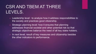 CSR AND TBEM AT THREE
LEVELS.
 Leadership level : to analyze how it address responsibilities to
the society and practices good citizenship.
 Strategic planning level: how it ensures that planning
addresses financial societal and other potential risk so that
strategic objectives balance the need of all key stake holders.
 In next level, result of key measures and citizenship besides
the other indicators to performance.
 